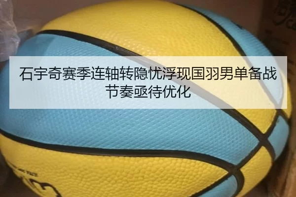 石宇奇赛季连轴转隐忧浮现国羽男单备战节奏亟待优化